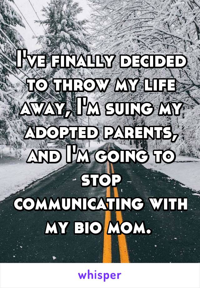 I've finally decided to throw my life away, I'm suing my adopted parents, and I'm going to stop communicating with my bio mom. 