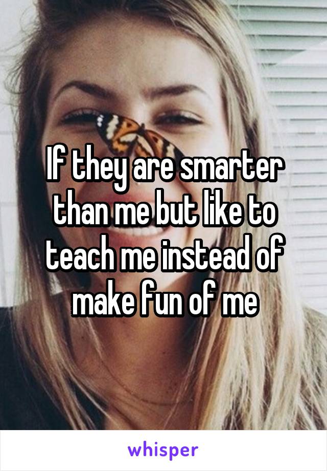 If they are smarter than me but like to teach me instead of make fun of me