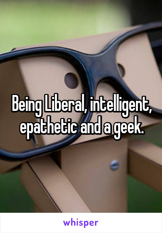 Being Liberal, intelligent, epathetic and a geek.