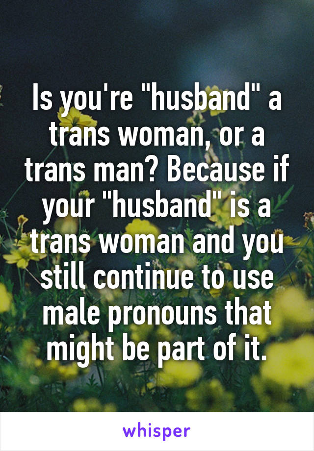 Is you're "husband" a trans woman, or a trans man? Because if your "husband" is a trans woman and you still continue to use male pronouns that might be part of it.