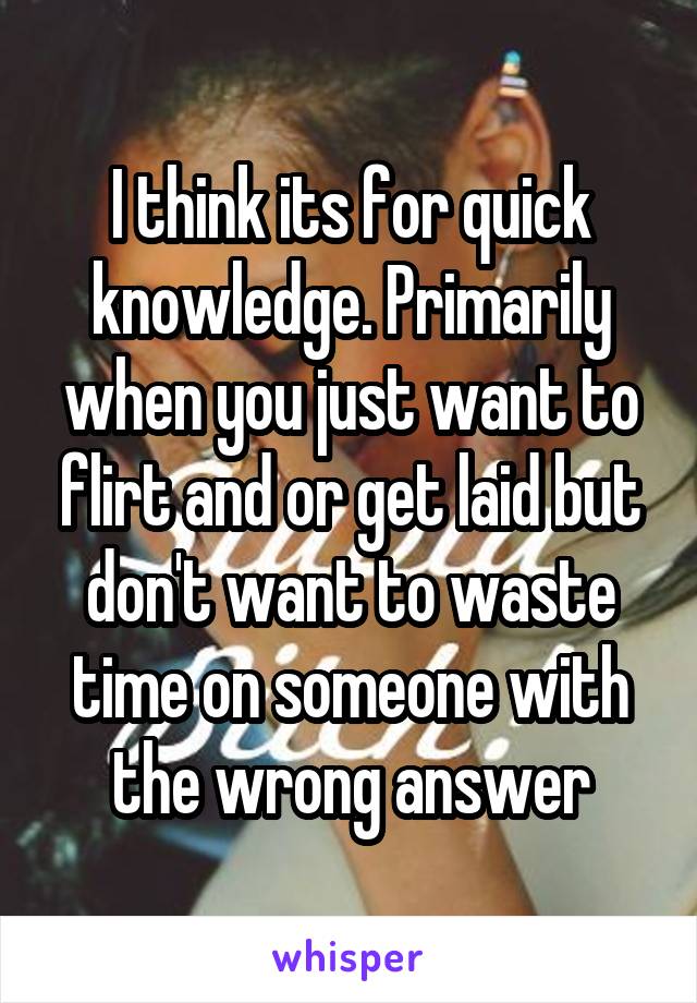 I think its for quick knowledge. Primarily when you just want to flirt and or get laid but don't want to waste time on someone with the wrong answer