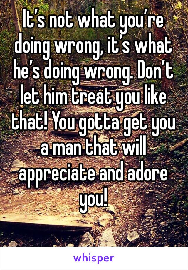 It’s not what you’re doing wrong, it’s what he’s doing wrong. Don’t let him treat you like that! You gotta get you a man that will appreciate and adore you!