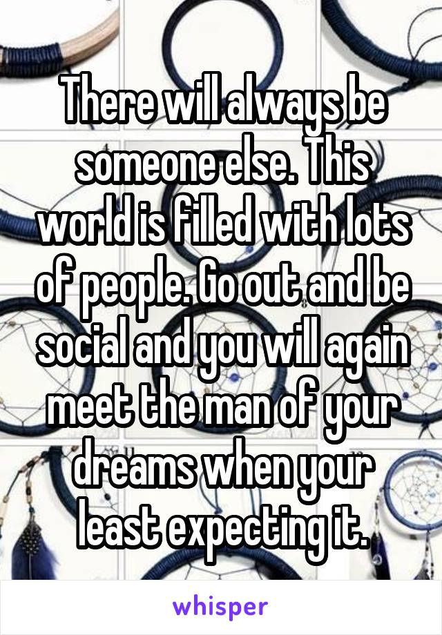 There will always be someone else. This world is filled with lots of people. Go out and be social and you will again meet the man of your dreams when your least expecting it.