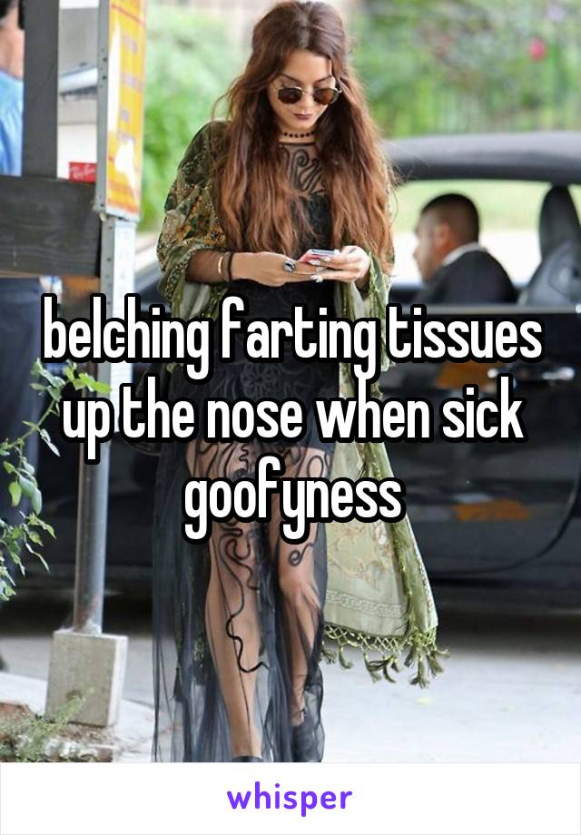 belching farting tissues up the nose when sick goofyness