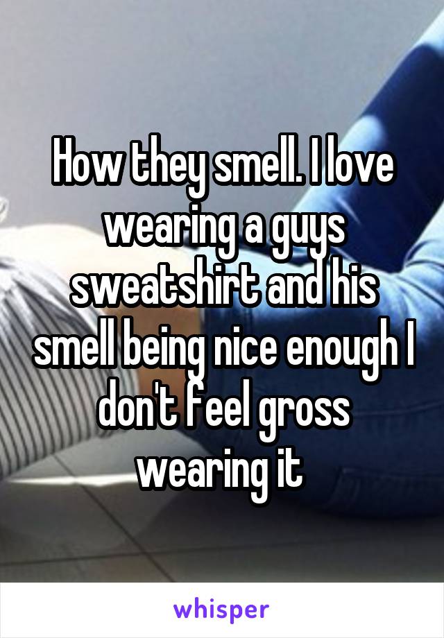 How they smell. I love wearing a guys sweatshirt and his smell being nice enough I don't feel gross wearing it 