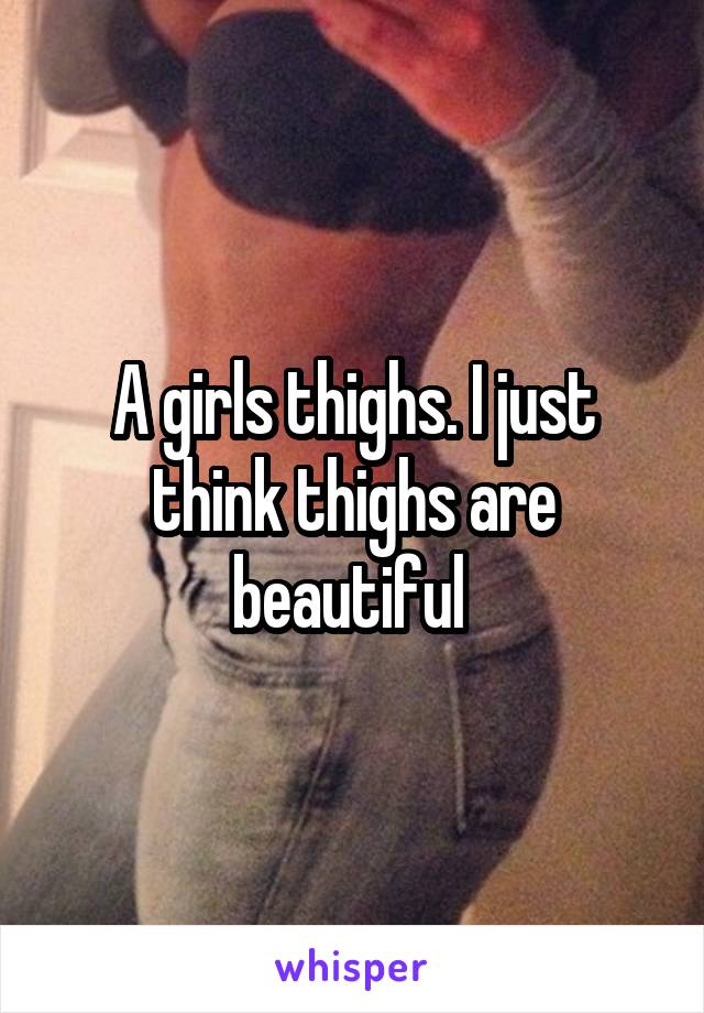 A girls thighs. I just think thighs are beautiful 