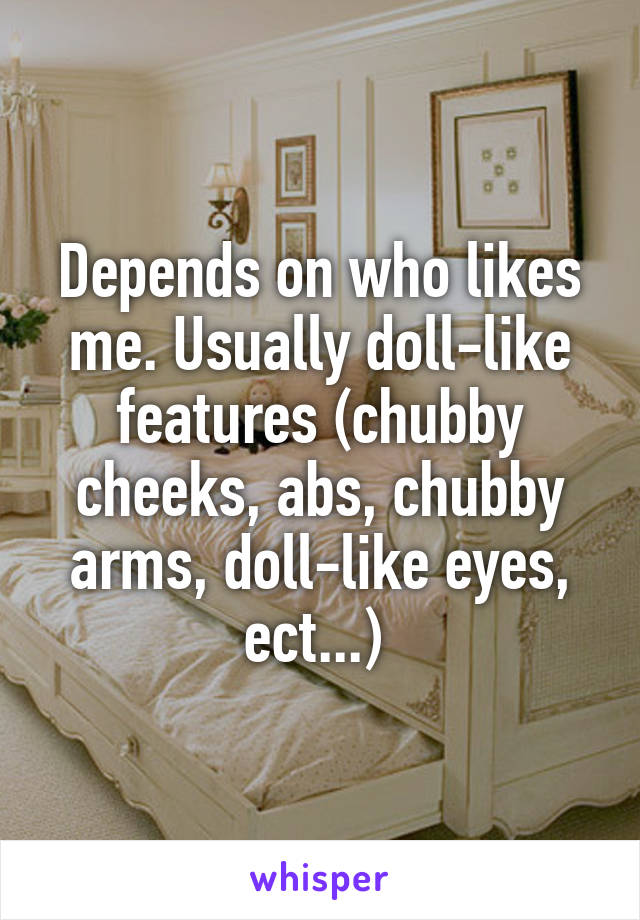 Depends on who likes me. Usually doll-like features (chubby cheeks, abs, chubby arms, doll-like eyes, ect...) 