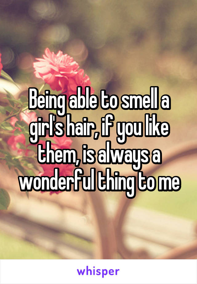 Being able to smell a girl's hair, if you like them, is always a wonderful thing to me