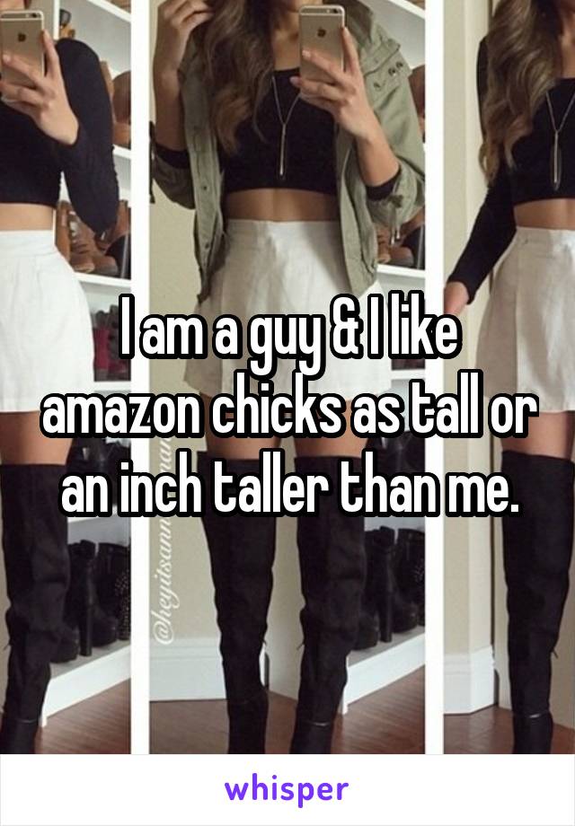 I am a guy & I like amazon chicks as tall or an inch taller than me.