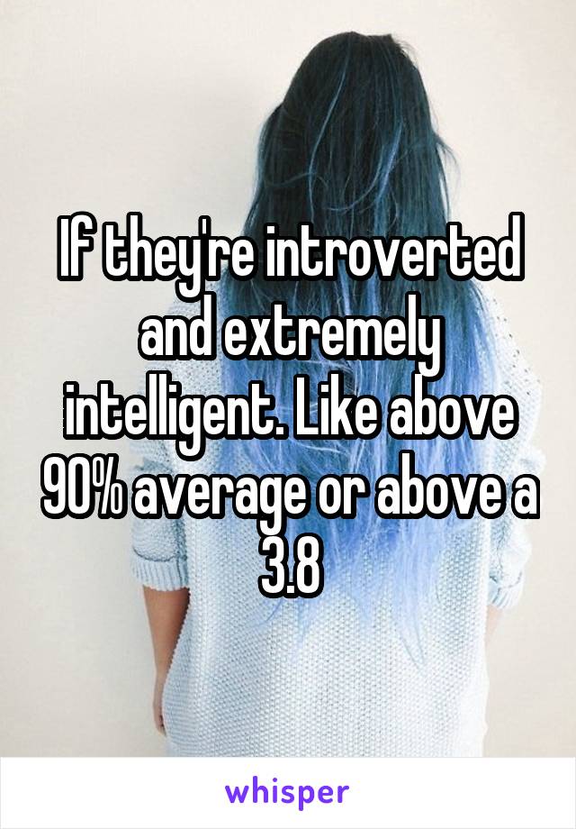 If they're introverted and extremely intelligent. Like above 90% average or above a 3.8