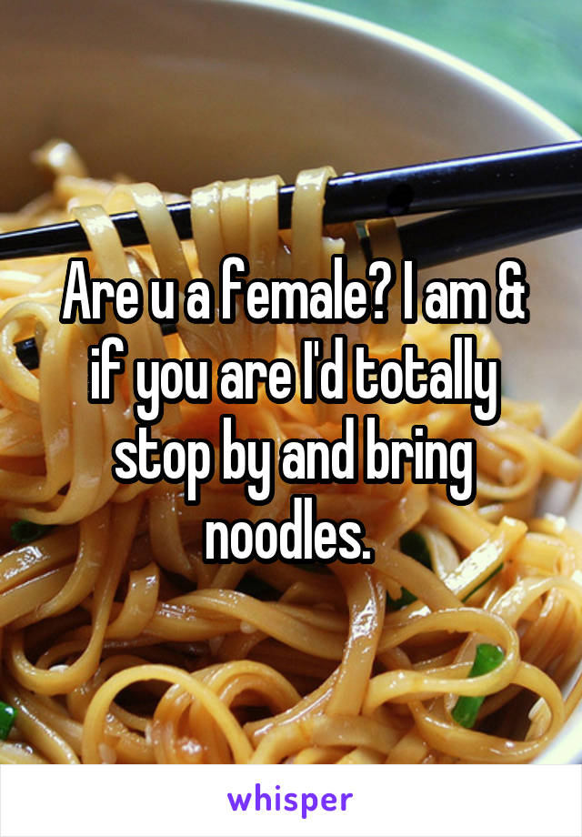 Are u a female? I am & if you are I'd totally stop by and bring noodles. 