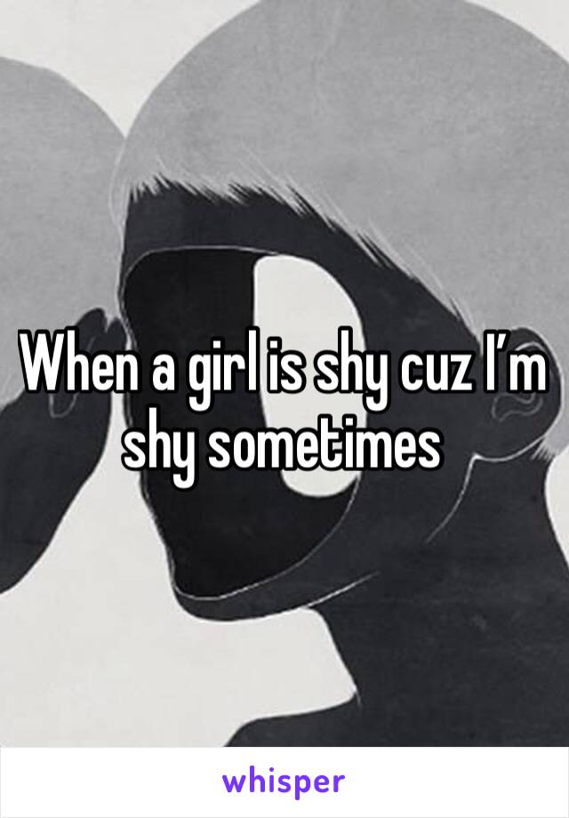 When a girl is shy cuz I’m shy sometimes 