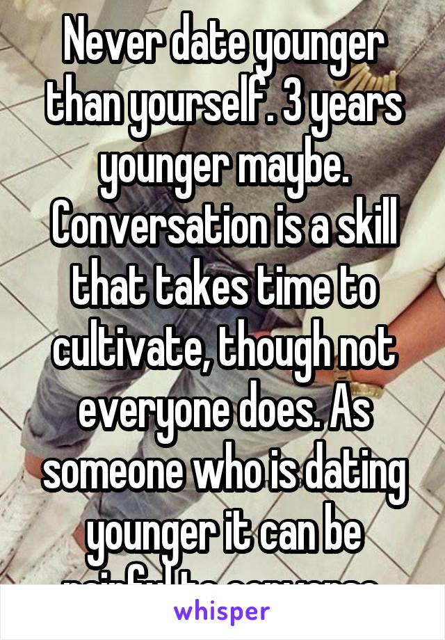 Never date younger than yourself. 3 years younger maybe. Conversation is a skill that takes time to cultivate, though not everyone does. As someone who is dating younger it can be painful to converse.