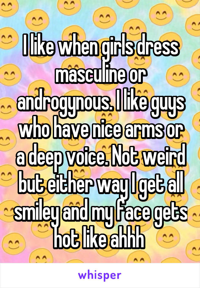 I like when girls dress masculine or androgynous. I like guys who have nice arms or a deep voice. Not weird but either way I get all smiley and my face gets hot like ahhh 