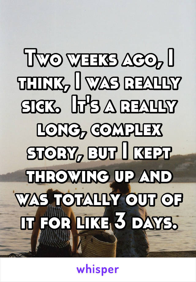 Two weeks ago, I think, I was really sick.  It's a really long, complex story, but I kept throwing up and was totally out of it for like 3 days.