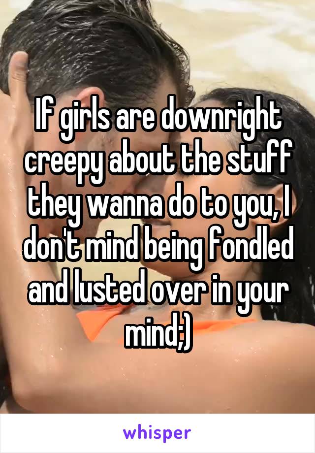 If girls are downright creepy about the stuff they wanna do to you, I don't mind being fondled and lusted over in your mind;)