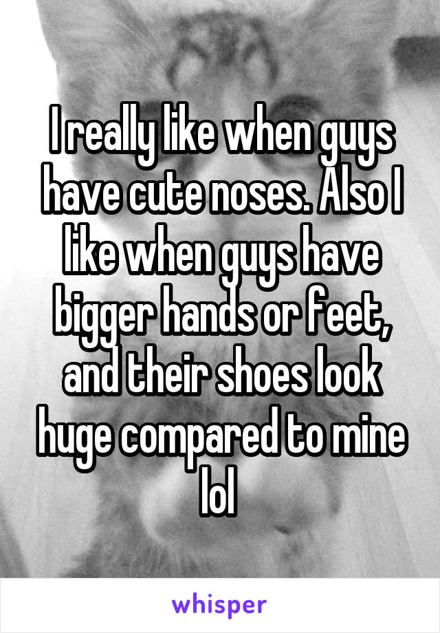 I really like when guys have cute noses. Also I like when guys have bigger hands or feet, and their shoes look huge compared to mine lol 