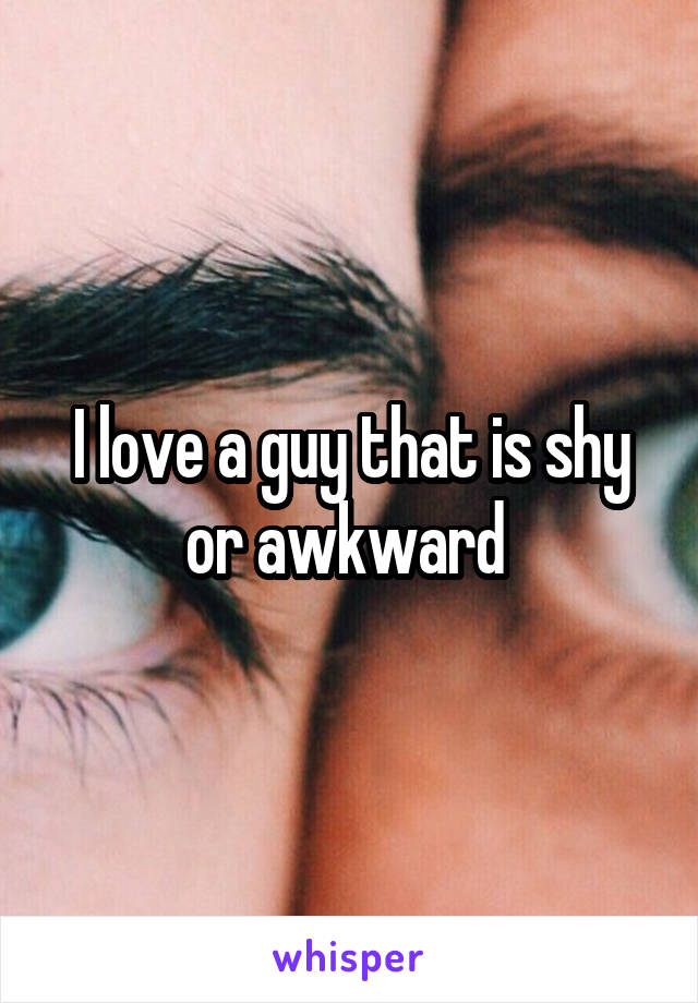 I love a guy that is shy or awkward 