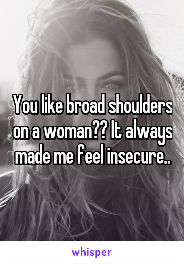 You like broad shoulders on a woman?? It always made me feel insecure..