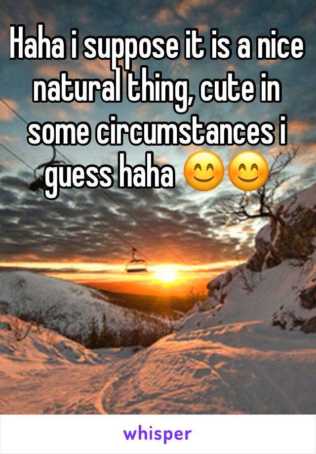 Haha i suppose it is a nice natural thing, cute in some circumstances i guess haha 😊😊