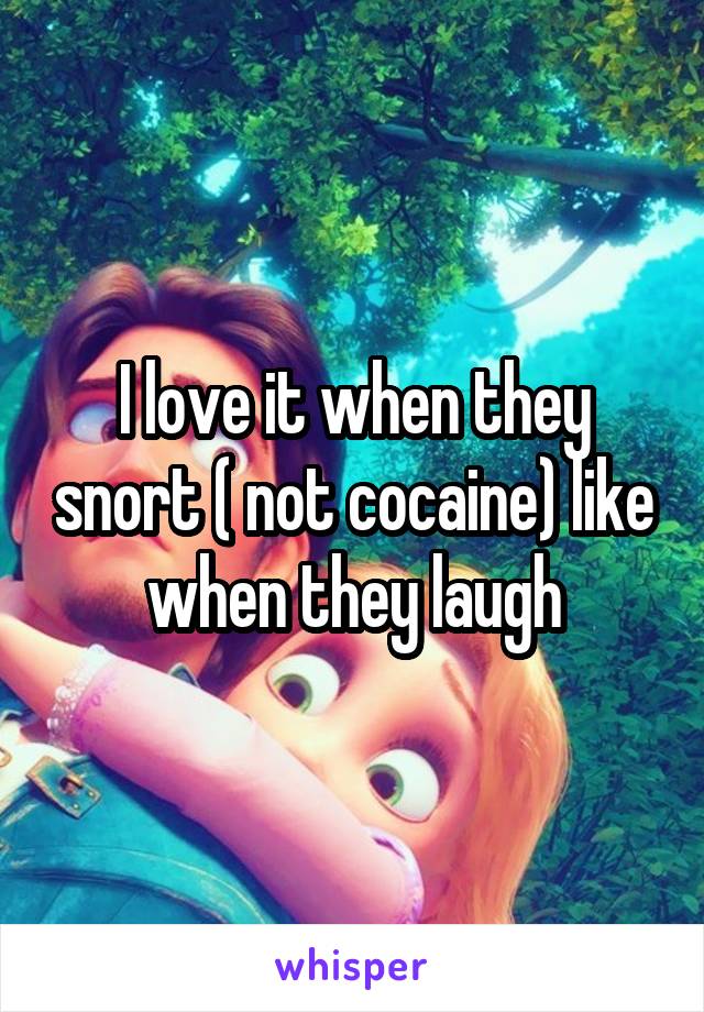 I love it when they snort ( not cocaine) like when they laugh
