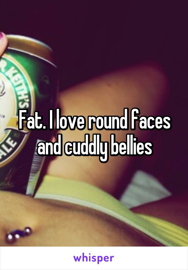 Fat. I love round faces and cuddly bellies