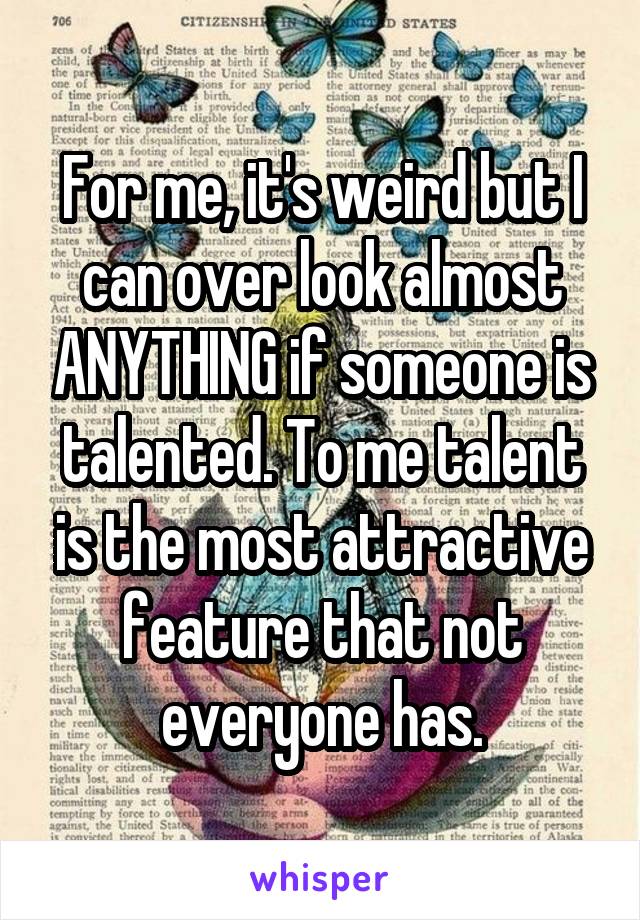 For me, it's weird but I can over look almost ANYTHING if someone is talented. To me talent is the most attractive feature that not everyone has.