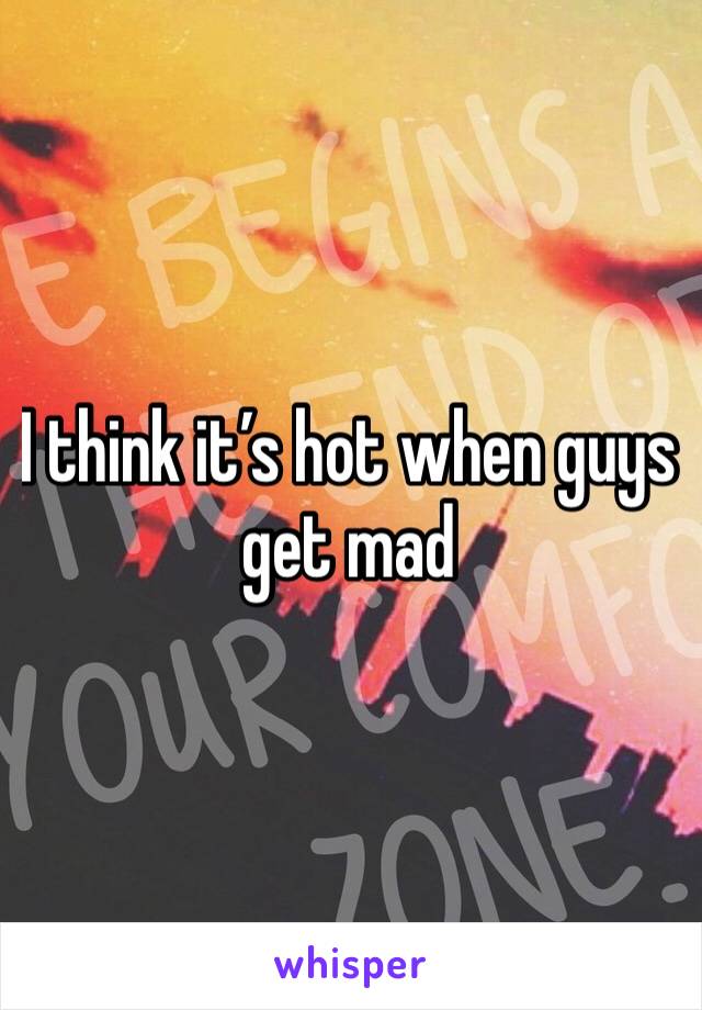 I think it’s hot when guys get mad 