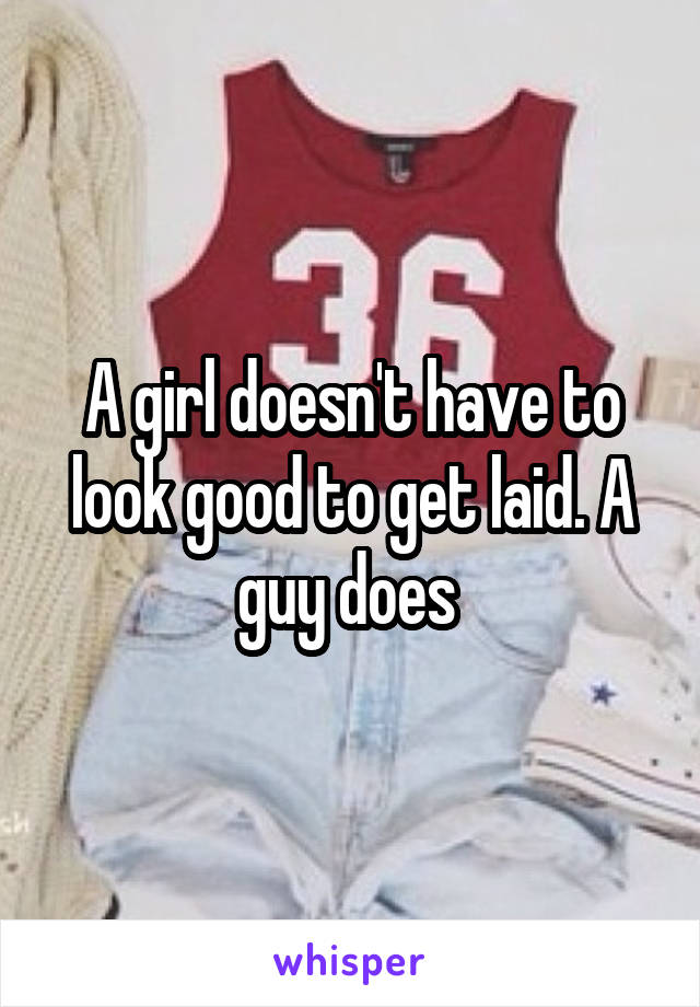 A girl doesn't have to look good to get laid. A guy does 