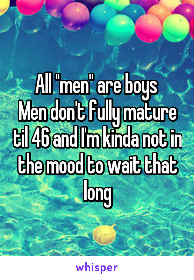 All "men" are boys 
Men don't fully mature til 46 and I'm kinda not in the mood to wait that long