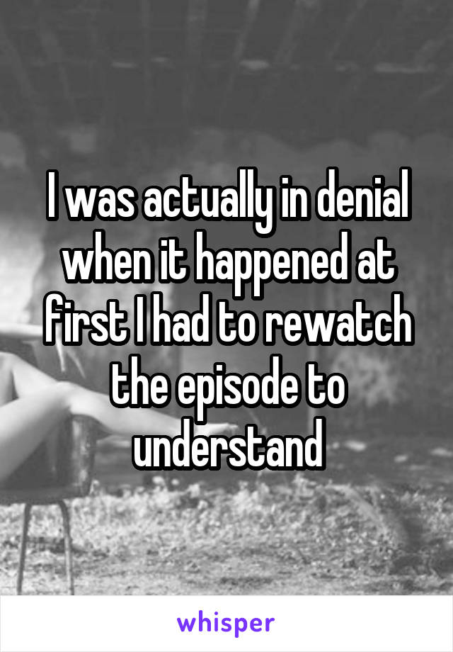 I was actually in denial when it happened at first I had to rewatch the episode to understand