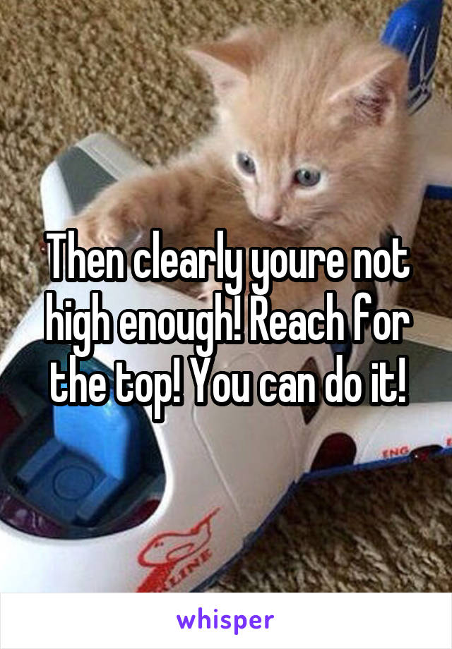 Then clearly youre not high enough! Reach for the top! You can do it!
