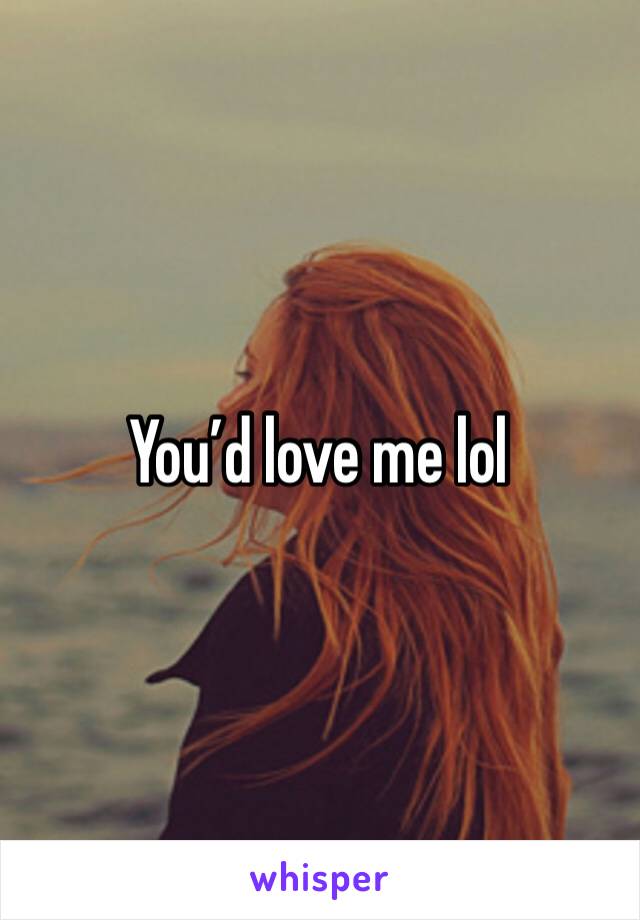 You’d love me lol