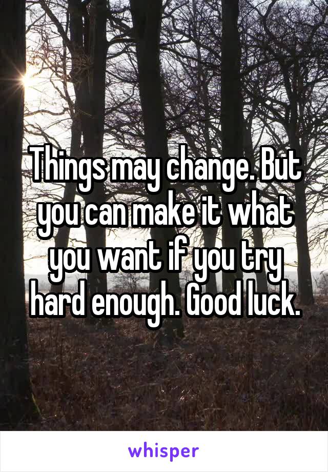Things may change. But you can make it what you want if you try hard enough. Good luck.