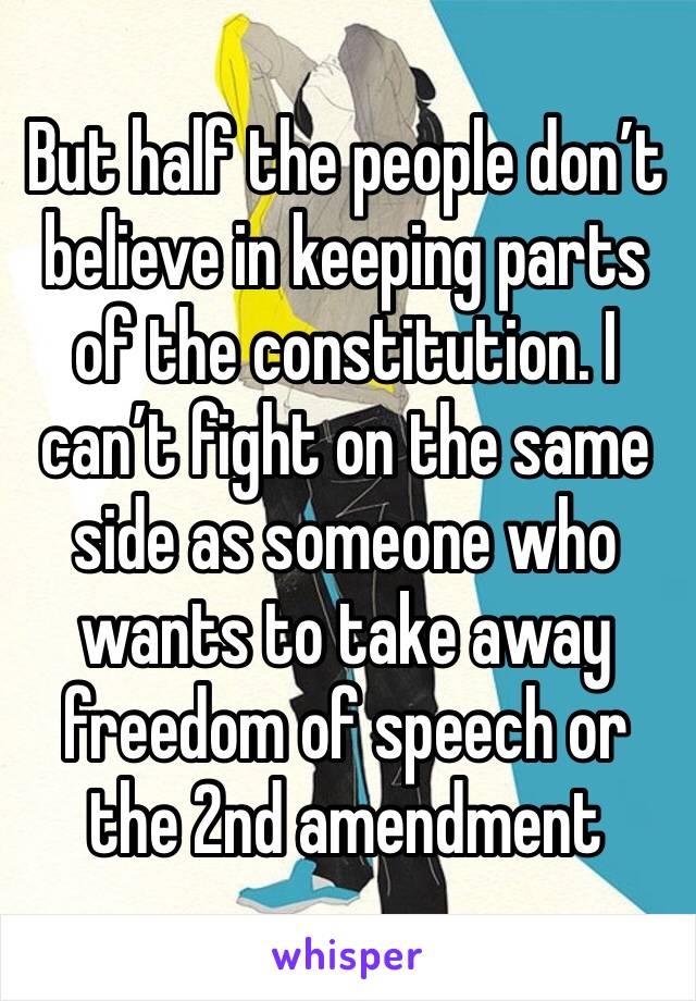 But half the people don’t believe in keeping parts of the constitution. I can’t fight on the same side as someone who wants to take away freedom of speech or the 2nd amendment