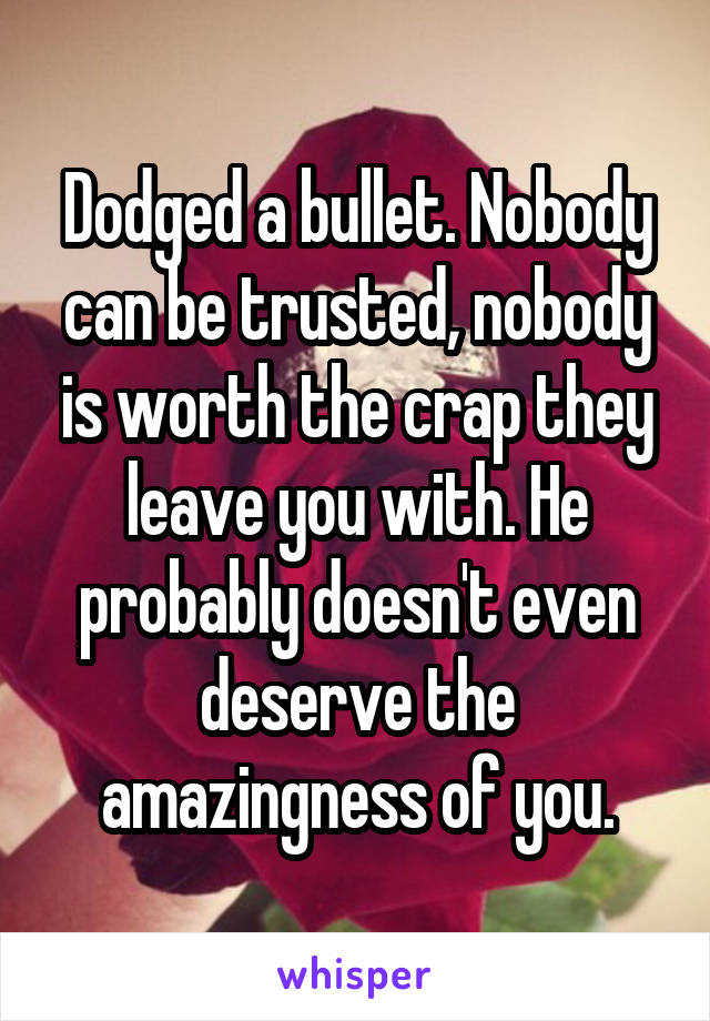 Dodged a bullet. Nobody can be trusted, nobody is worth the crap they leave you with. He probably doesn't even deserve the amazingness of you.