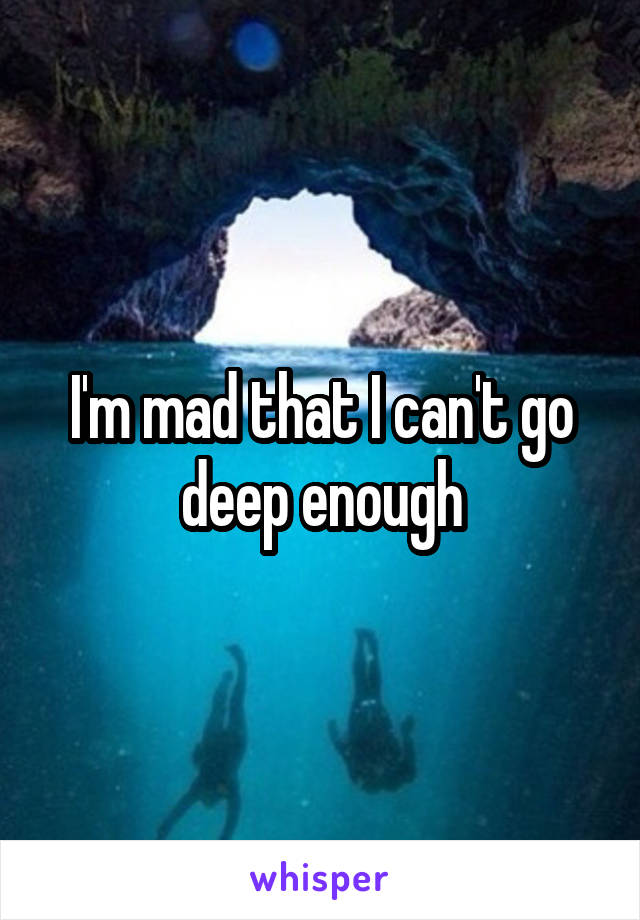 I'm mad that I can't go deep enough