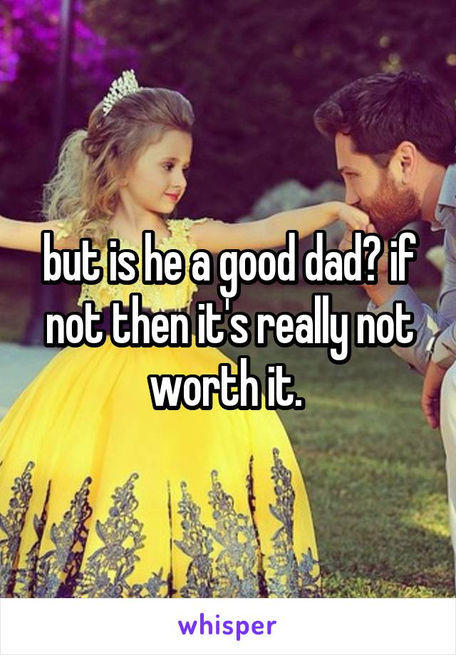 but is he a good dad? if not then it's really not worth it. 