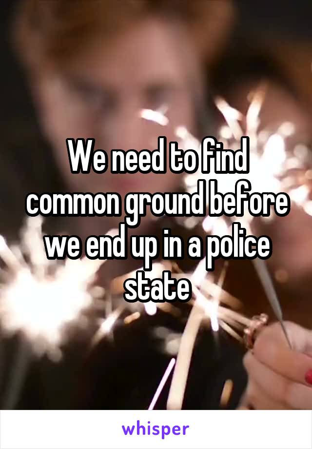We need to find common ground before we end up in a police state