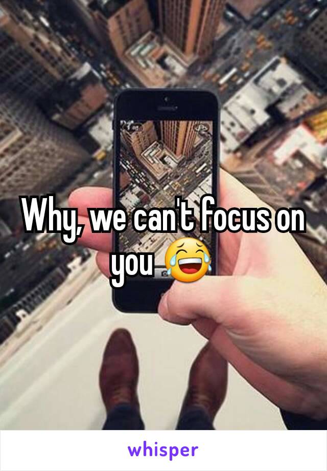 Why, we can't focus on you 😂