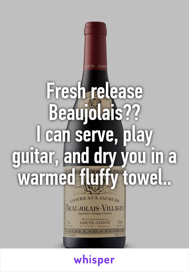 Fresh release
Beaujolais??
I can serve, play guitar, and dry you in a warmed fluffy towel..