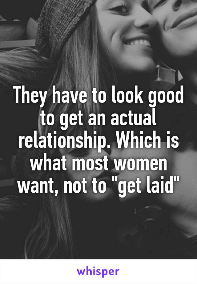 They have to look good to get an actual relationship. Which is what most women want, not to "get laid"
