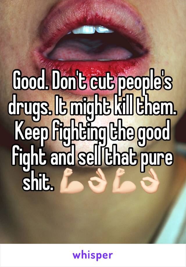 Good. Don't cut people's drugs. It might kill them. Keep fighting the good fight and sell that pure shit. 💪🏻👌🏻💪🏻👌🏻