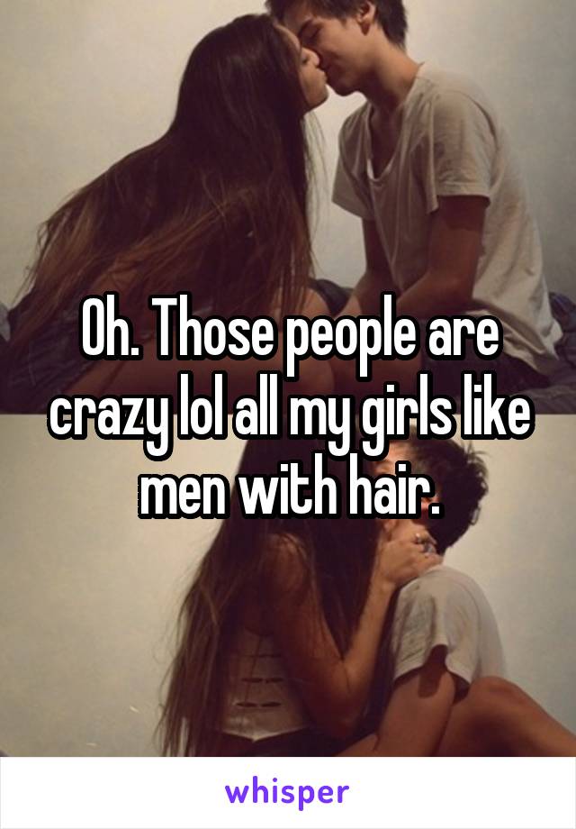 Oh. Those people are crazy lol all my girls like men with hair.