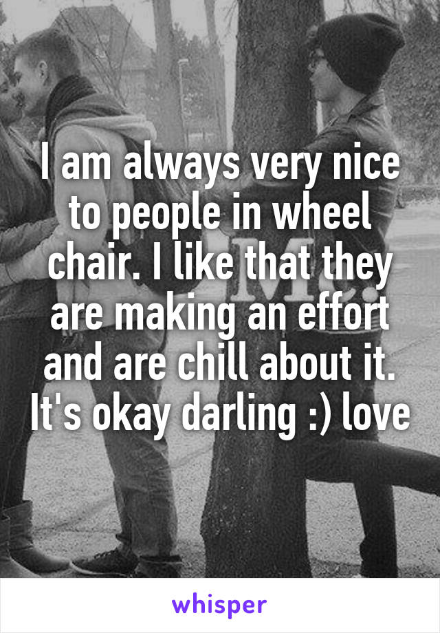 I am always very nice to people in wheel chair. I like that they are making an effort and are chill about it. It's okay darling :) love 