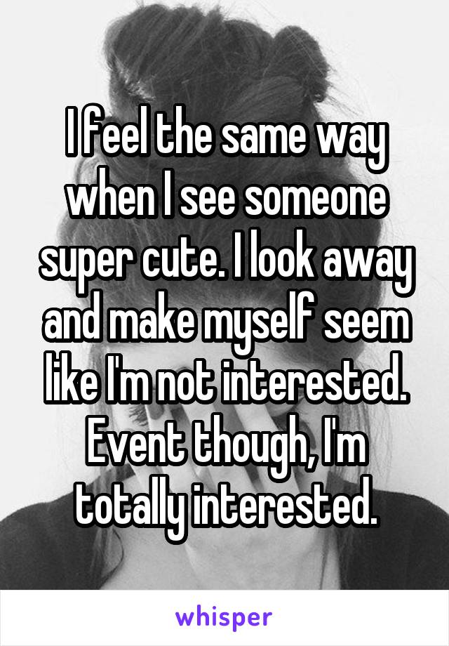 I feel the same way when I see someone super cute. I look away and make myself seem like I'm not interested. Event though, I'm totally interested.