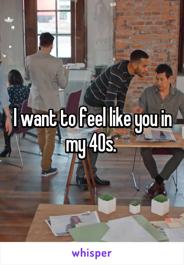 I want to feel like you in my 40s. 