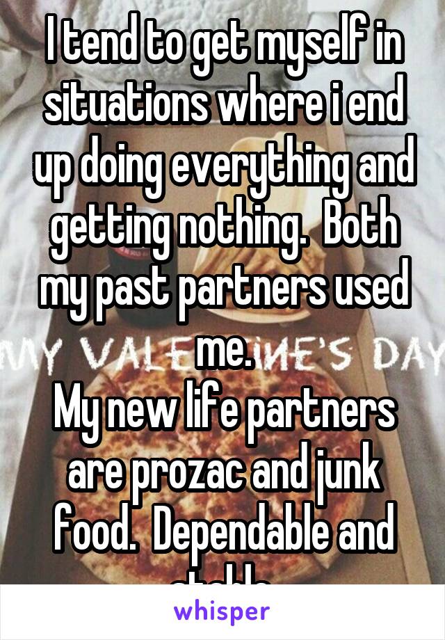 I tend to get myself in situations where i end up doing everything and getting nothing.  Both my past partners used me.
My new life partners are prozac and junk food.  Dependable and stable.