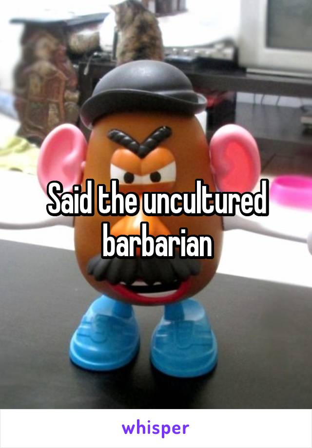 Said the uncultured barbarian