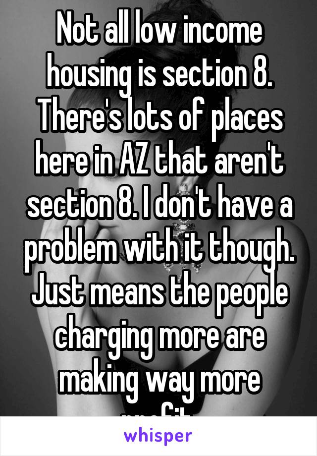 Not all low income housing is section 8. There's lots of places here in AZ that aren't section 8. I don't have a problem with it though. Just means the people charging more are making way more profit.